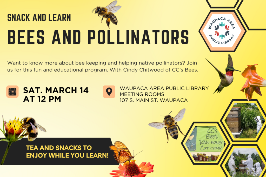 Snack and Learn Bees and Pollinators. Want to know more about bee keeping and helping native pollinators? Join us for this fun and educational program. With Cindy Chitwood of CC's Bees. Saturday, March 14 at 12pm. Waupaca Area Public Library Meeting Rooms 107 S. Main Street Waupaca. Tea and snacks to enjoy while you learn!